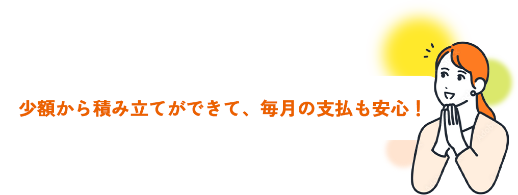 少額から積み立てができて、毎月の支払も安心！