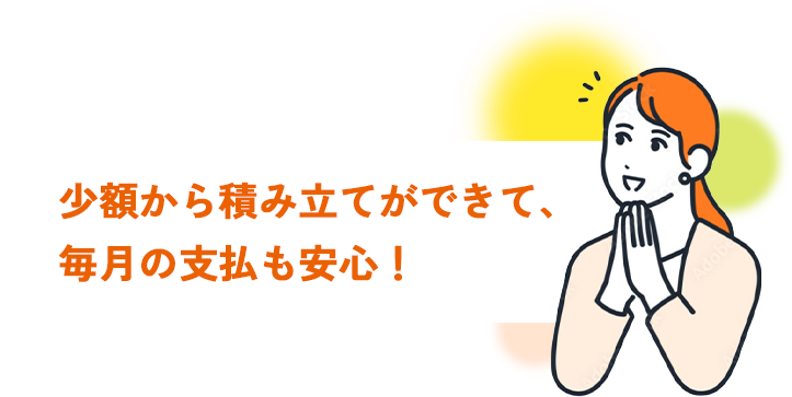 少額から積み立てができて、毎月の支払も安心！